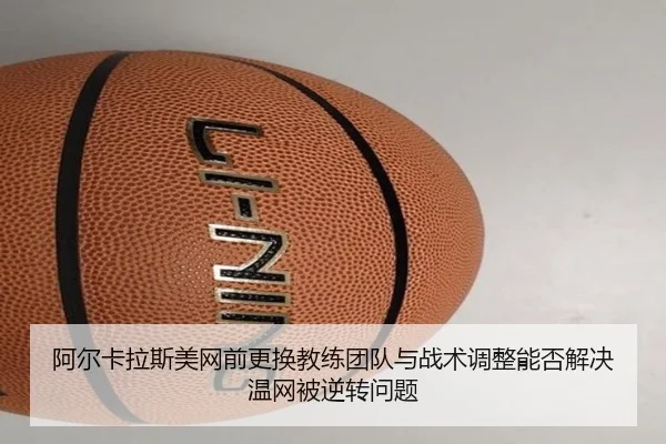 阿尔卡拉斯美网前更换教练团队与战术调整能否解决温网被逆转问题